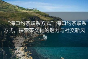 “?？诩s茶聯(lián)系方式”海口約茶聯(lián)系方式，探索茶文化的魅力與社交新風(fēng)尚