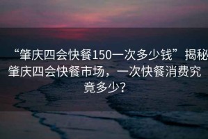 “肇慶四會(huì)快餐150一次多少錢”揭秘肇慶四會(huì)快餐市場，一次快餐消費(fèi)究竟多少？