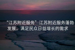 “江蘇附近服務(wù)”江蘇附近服務(wù)蓬勃發(fā)展，滿足民眾日益增長(zhǎng)的需求