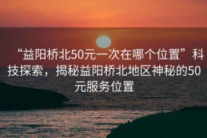 “益陽(yáng)橋北50元一次在哪個(gè)位置”科技探索，揭秘益陽(yáng)橋北地區(qū)神秘的50元服務(wù)位置