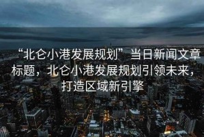 “北侖小港發(fā)展規(guī)劃”當(dāng)日新聞文章標(biāo)題，北侖小港發(fā)展規(guī)劃引領(lǐng)未來，打造區(qū)域新引擎