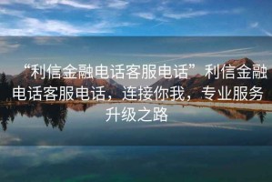 “利信金融電話客服電話”利信金融電話客服電話，連接你我，專業(yè)服務(wù)升級之路