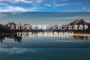 “火箭少女被爆操”火箭少女遭遇爭議風(fēng)波，被爆操真相揭秘