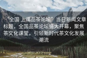 “全國 上課品茶論壇”當日新聞文章標題，全國品茶論壇盛大開幕，聚焦茶文化課堂，引領(lǐng)新時代茶文化發(fā)展潮流