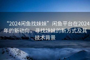 “2024閑魚找妹妹”閑魚平臺(tái)在2024年的新動(dòng)向，尋找妹妹的新方式及其技術(shù)背景