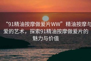 “91精油按摩做爰片WW”精油按摩與愛(ài)的藝術(shù)，探索91精油按摩做爰片的魅力與價(jià)值