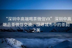 “深圳中高端喝茶微信VX”深圳中高端品茶微信交流，探尋城市中的茶韻之美