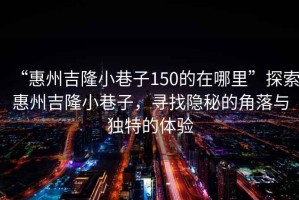 “惠州吉隆小巷子150的在哪里”探索惠州吉隆小巷子，尋找隱秘的角落與獨(dú)特的體驗(yàn)