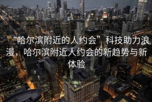 “哈爾濱附近的人約會”科技助力浪漫，哈爾濱附近人約會的新趨勢與新體驗