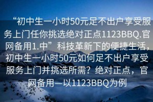 “初中生一小時50元足不出戶享受服務上門任你挑選絕對正點1123BBQ.官網(wǎng)備用1.中”科技革新下的便捷生活，初中生一小時50元如何足不出戶享受服務上門并挑選所需？絕對正點，官網(wǎng)備用—以1123BBQ為例
