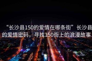“長沙縣150的愛情在哪條街”長沙縣的愛情密碼，尋找150街上的浪漫故事