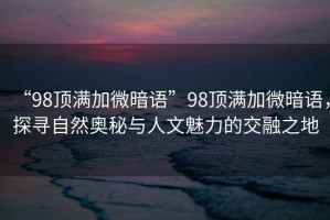 “98頂滿加微暗語”98頂滿加微暗語，探尋自然奧秘與人文魅力的交融之地