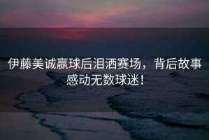 伊藤美誠(chéng)贏球后淚灑賽場(chǎng)，背后故事感動(dòng)無(wú)數(shù)球迷！