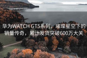 華為WATCH GT5系列，璀璨星空下的銷量傳奇，累計(jì)發(fā)貨突破600萬(wàn)大關(guān)