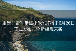 重磅！雷軍親證小米YU7將于6月26日正式發(fā)布，全新旗艦來(lái)襲