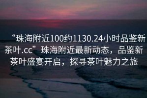 “珠海附近100約1130.24小時(shí)品鑒新茶葉.cc”珠海附近最新動態(tài)，品鑒新茶葉盛宴開啟，探尋茶葉魅力之旅