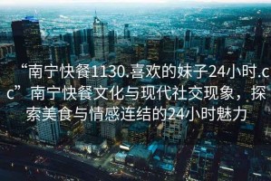 “南寧快餐1130.喜歡的妹子24小時.cc”南寧快餐文化與現(xiàn)代社交現(xiàn)象，探索美食與情感連結(jié)的24小時魅力