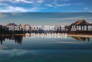 “同城約茶300”同城約茶，品味綠意盎然中的獨(dú)特韻味