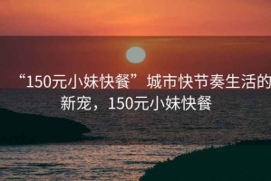 “150元小妹快餐”城市快節(jié)奏生活的新寵，150元小妹快餐