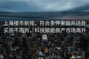 上海樓市新規(guī)，符合條件家庭外環(huán)外買房不限購，科技賦能房產(chǎn)市場再升級