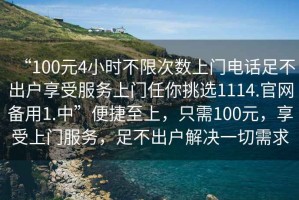 “100元4小時(shí)不限次數(shù)上門電話足不出戶享受服務(wù)上門任你挑選1114.官網(wǎng)備用1.中”便捷至上，只需100元，享受上門服務(wù)，足不出戶解決一切需求