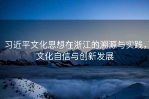 習(xí)近平文化思想在浙江的溯源與實(shí)踐，文化自信與創(chuàng)新發(fā)展