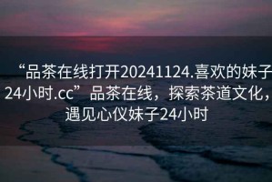 “品茶在線打開20241124.喜歡的妹子24小時(shí).cc”品茶在線，探索茶道文化，遇見心儀妹子24小時(shí)
