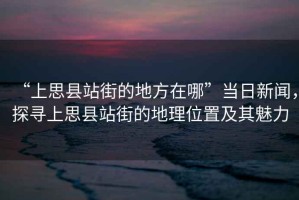 “上思縣站街的地方在哪”當(dāng)日新聞，探尋上思縣站街的地理位置及其魅力