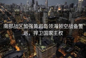 南部戰(zhàn)區(qū)加強黃巖島領(lǐng)海領(lǐng)空戰(zhàn)備警巡，捍衛(wèi)國家主權(quán)