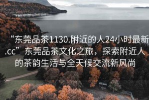 “東莞品茶1130.附近的人24小時(shí)最新.cc”東莞品茶文化之旅，探索附近人的茶韻生活與全天候交流新風(fēng)尚
