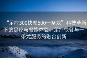 “足療300快餐500一條龍”科技革新下的足療與餐飲體驗，足療快餐與一條龍服務的融合創(chuàng)新