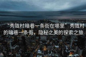 “秀隴村暗巷一條街在哪里”秀隴村的暗巷一條街，隱秘之美的探索之旅