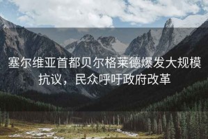 塞爾維亞首都貝爾格萊德爆發(fā)大規(guī)?？棺h，民眾呼吁政府改革