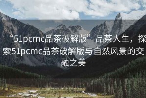 “51pcmc品茶破解版”品茶人生，探索51pcmc品茶破解版與自然風景的交融之美