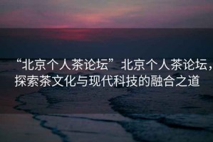 “北京個人茶論壇”北京個人茶論壇，探索茶文化與現(xiàn)代科技的融合之道