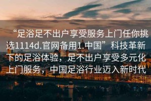 “足浴足不出戶享受服務(wù)上門任你挑選1114d.官網(wǎng)備用1.中國”科技革新下的足浴體驗，足不出戶享受多元化上門服務(wù)，中國足浴行業(yè)邁入新時代
