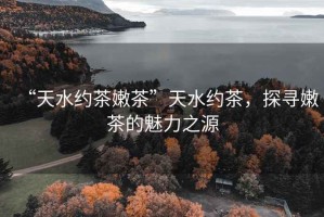 “天水約茶嫩茶”天水約茶，探尋嫩茶的魅力之源