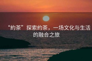 “約茶”探索約茶，一場(chǎng)文化與生活的融合之旅