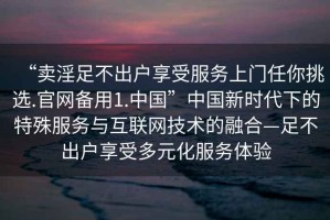 “賣淫足不出戶享受服務(wù)上門任你挑選.官網(wǎng)備用1.中國”中國新時代下的特殊服務(wù)與互聯(lián)網(wǎng)技術(shù)的融合—足不出戶享受多元化服務(wù)體驗