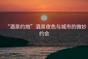 “酒泉約炮”酒泉夜色與城市的微妙約會(huì)