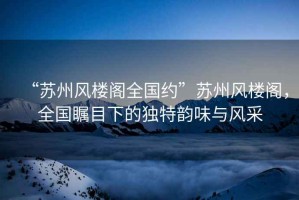“蘇州風樓閣全國約”蘇州風樓閣，全國矚目下的獨特韻味與風采