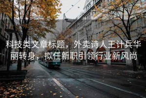 科技類文章標題，外賣詩人王計兵華麗轉身，擬任新職引領行業(yè)新風尚