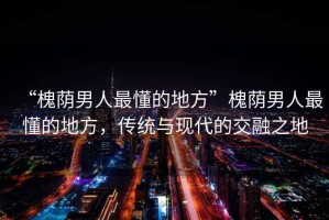 “槐蔭男人最懂的地方”槐蔭男人最懂的地方，傳統(tǒng)與現(xiàn)代的交融之地