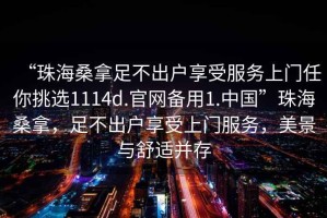 “珠海桑拿足不出戶享受服務(wù)上門任你挑選1114d.官網(wǎng)備用1.中國(guó)”珠海桑拿，足不出戶享受上門服務(wù)，美景與舒適并存