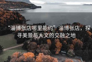 “淄博張店哪里能約”淄博張店，探尋美景與人文的交融之地