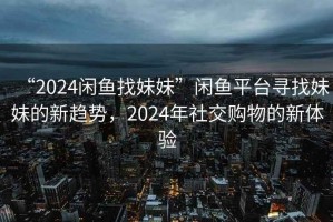 “2024閑魚找妹妹”閑魚平臺尋找妹妹的新趨勢，2024年社交購物的新體驗