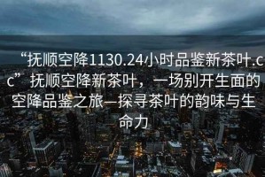 “撫順空降1130.24小時品鑒新茶葉.cc”撫順空降新茶葉，一場別開生面的空降品鑒之旅—探尋茶葉的韻味與生命力