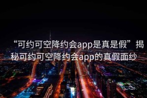 “可約可空降約會app是真是假”揭秘可約可空降約會app的真假面紗