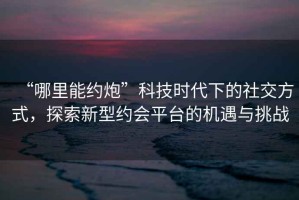 “哪里能約炮”科技時代下的社交方式，探索新型約會平臺的機遇與挑戰(zhàn)
