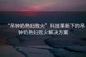 “吊鐘奶熟婦敗火”科技革新下的吊鐘奶熟婦敗火解決方案
